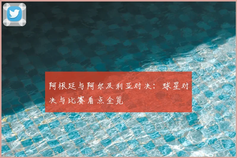 阿根廷与阿尔及利亚对决:球星对决与比赛看点全览