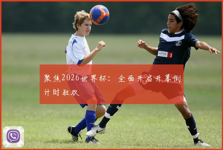 聚焦2026世界杯:全面开启开幕倒计时狂欢