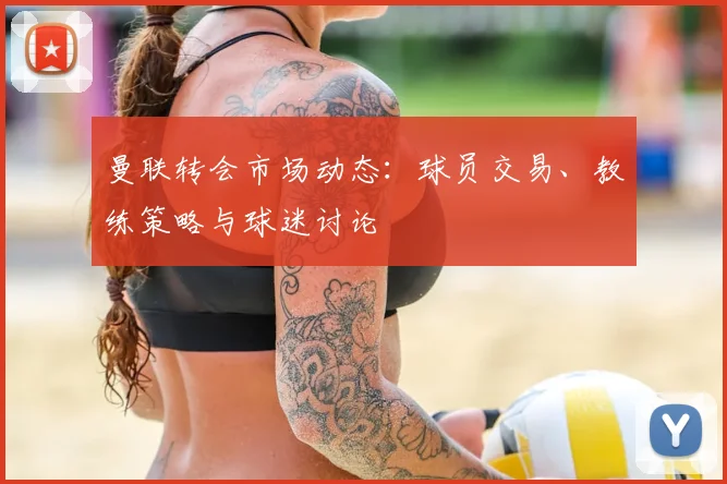 曼联转会市场动态:球员交易、教练策略与球迷讨论